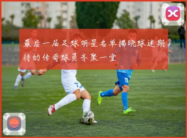最后一届足球明星名单揭晓球迷期待的传奇球员齐聚一堂