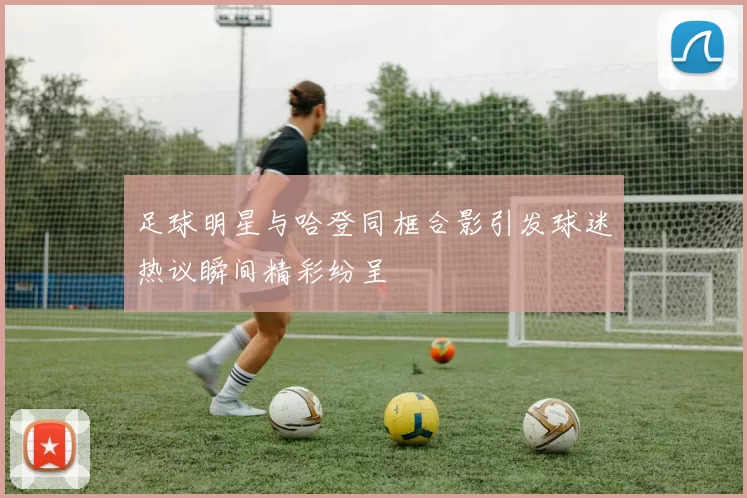足球明星与哈登同框合影引发球迷热议瞬间精彩纷呈