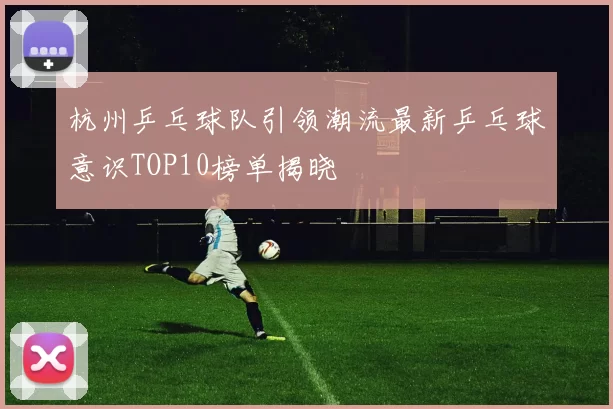 杭州乒乓球队引领潮流最新乒乓球意识TOP10榜单揭晓