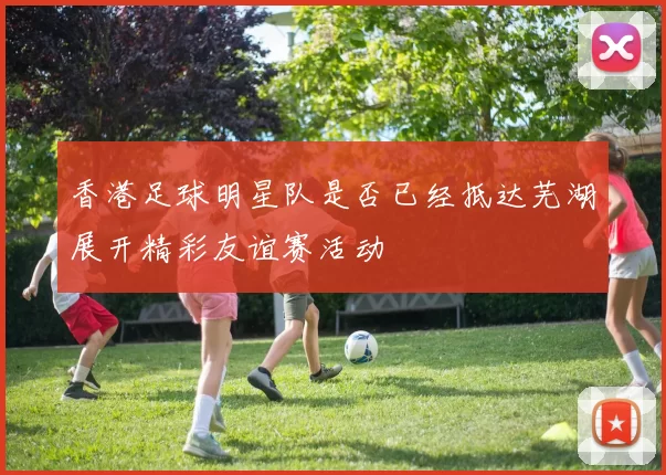 香港足球明星队是否已经抵达芜湖展开精彩友谊赛活动