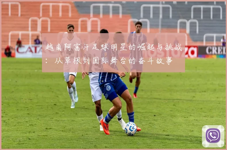 越南阿富汗足球明星的崛起与挑战：从草根到国际舞台的奋斗故事