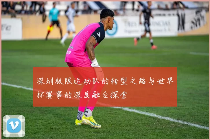 深圳极限运动队的转型之路与世界杯赛事的深度融合探索