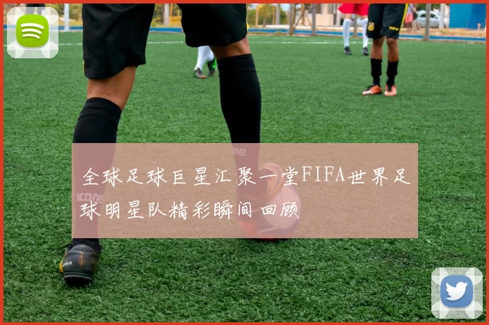 全球足球巨星汇聚一堂FIFA世界足球明星队精彩瞬间回顾