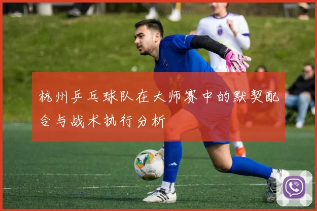 杭州乒乓球队在大师赛中的默契配合与战术执行分析