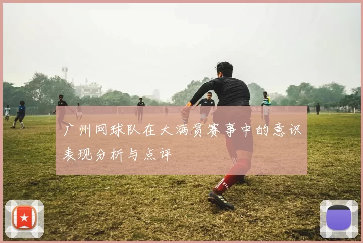 广州网球队在大满贯赛事中的意识表现分析与点评