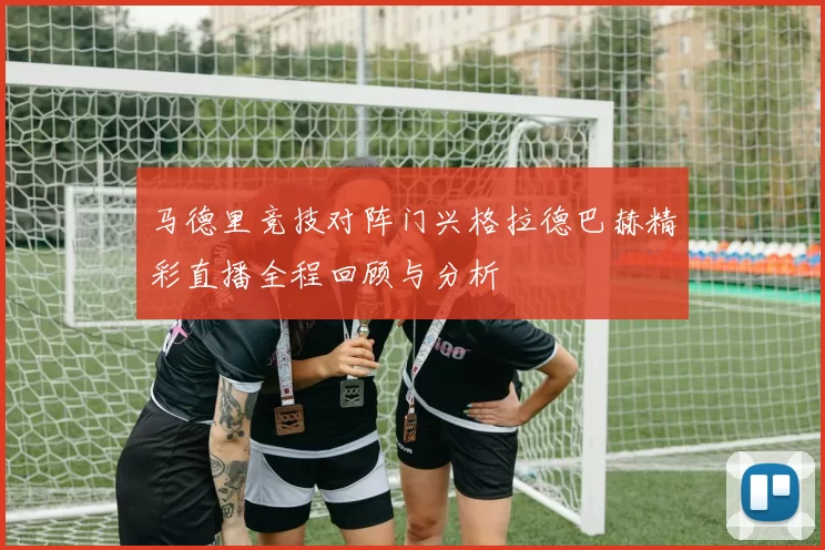 马德里竞技对阵门兴格拉德巴赫精彩直播全程回顾与分析