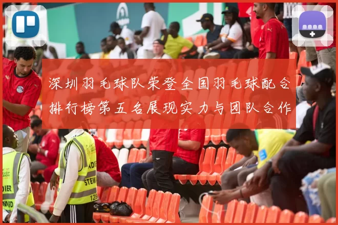 深圳羽毛球队荣登全国羽毛球配合排行榜第五名展现实力与团队合作精神
