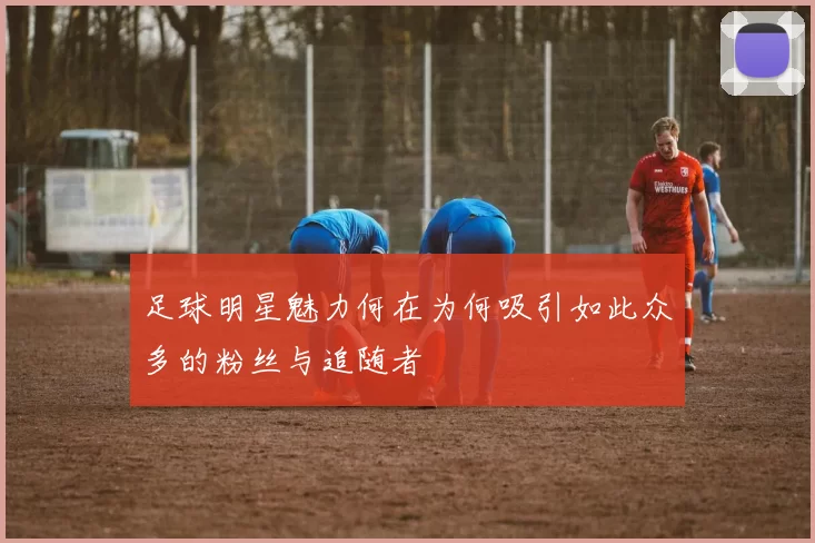 足球明星魅力何在为何吸引如此众多的粉丝与追随者