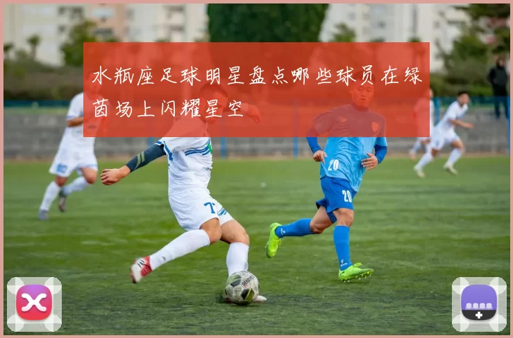水瓶座足球明星盘点哪些球员在绿茵场上闪耀星空